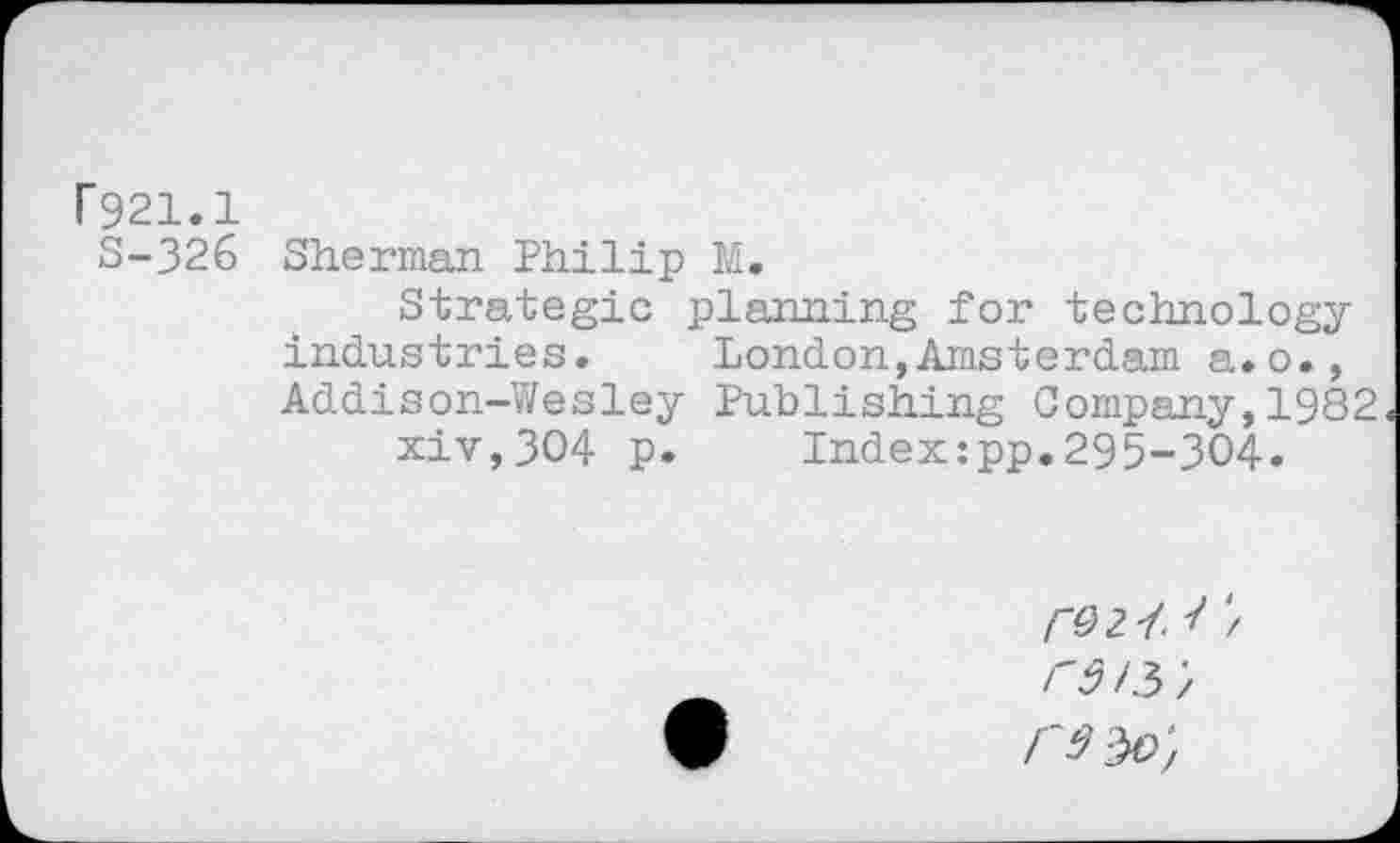 ﻿P921.1
S-326 Sherman Philip M.
Strategic planning for technology industries.	London,Amsterdam a.o.,
Addison-Wesley Publishing Company,1982 xiv,3O4 p. Index:pp.295-304.
/02/ 1 / Fdl$',